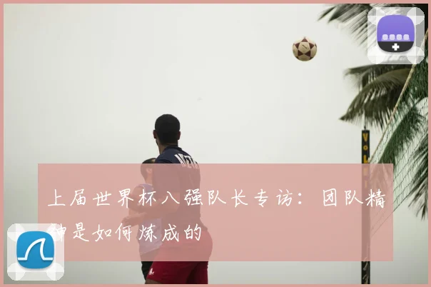 上届世界杯八强队长专访：团队精神是如何炼成的