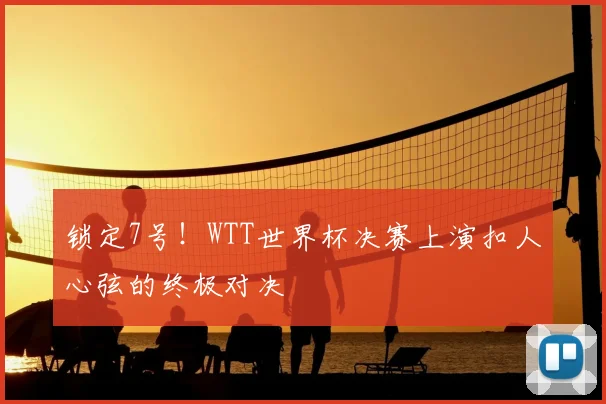 锁定7号！WTT世界杯决赛上演扣人心弦的终极对决