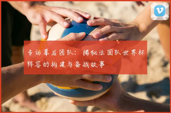 专访幕后团队：揭秘法国队世界杯阵容的构建与备战故事