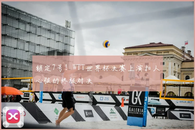 锁定7号！WTT世界杯决赛上演扣人心弦的终极对决