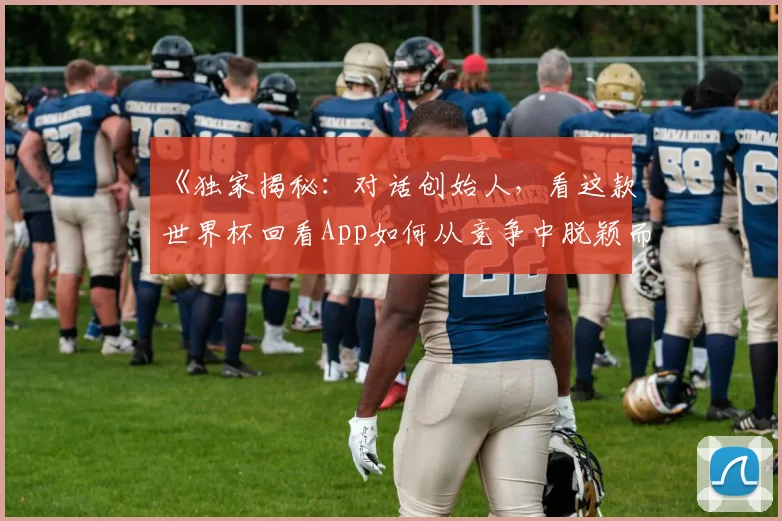 《独家揭秘：对话创始人，看这款世界杯回看App如何从竞争中脱颖而出》