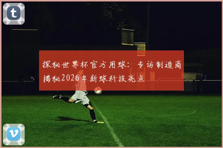 探秘世界杯官方用球：专访制造商揭秘2026年新球科技亮点