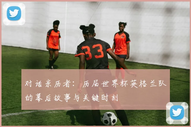 对话亲历者：历届世界杯英格兰队的幕后故事与关键时刻