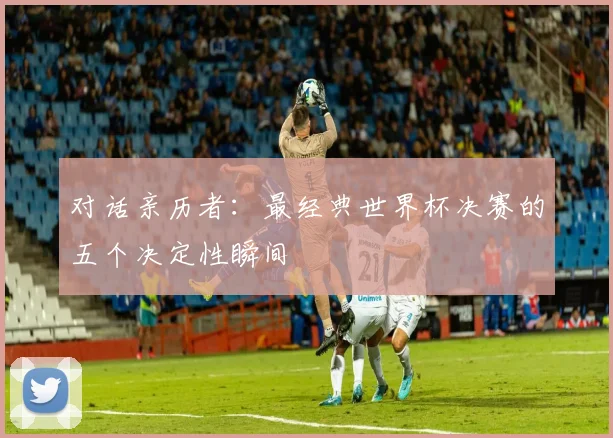 对话亲历者：最经典世界杯决赛的五个决定性瞬间