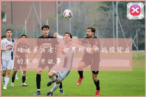 对话亲历者：世界杯经典战役背后的未公开故事