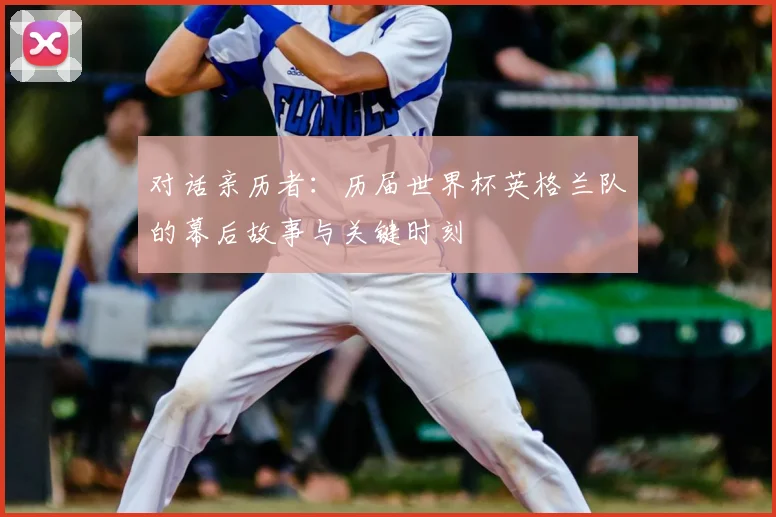 对话亲历者：历届世界杯英格兰队的幕后故事与关键时刻