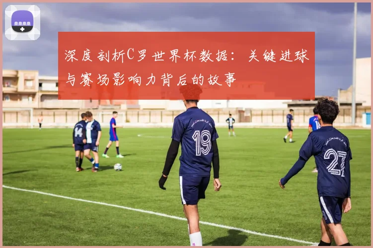 深度剖析C罗世界杯数据：关键进球与赛场影响力背后的故事