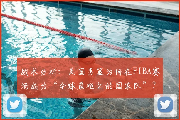 战术分析：美国男篮为何在FIBA赛场成为“全球最难打的国家队”？