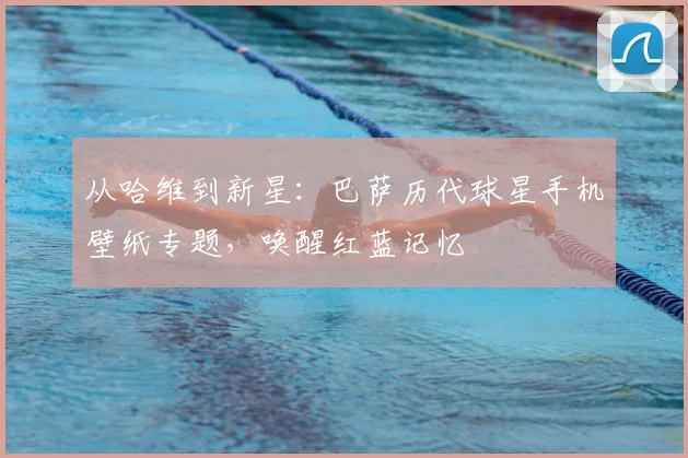 从哈维到新星：巴萨历代球星手机壁纸专题，唤醒红蓝记忆