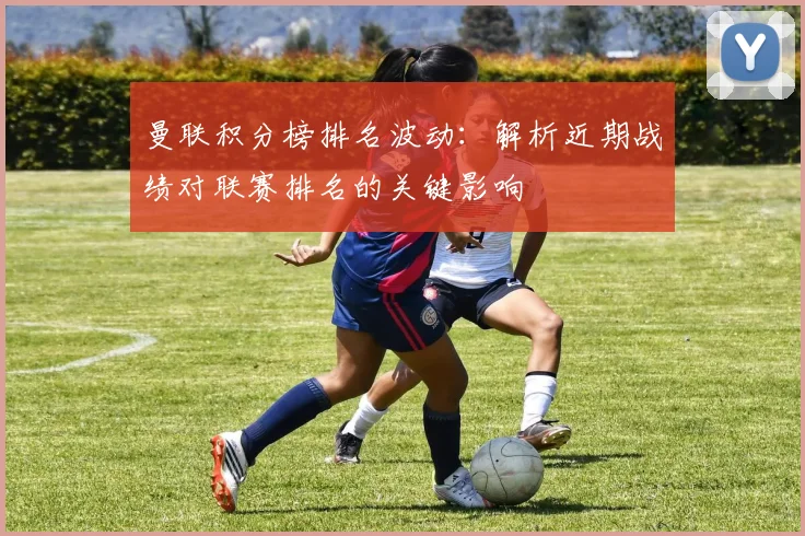 曼联积分榜排名波动：解析近期战绩对联赛排名的关键影响