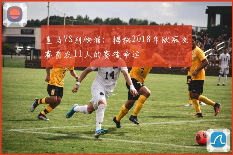 皇马VS利物浦：揭秘2018年欧冠决赛首发11人的赛後命运